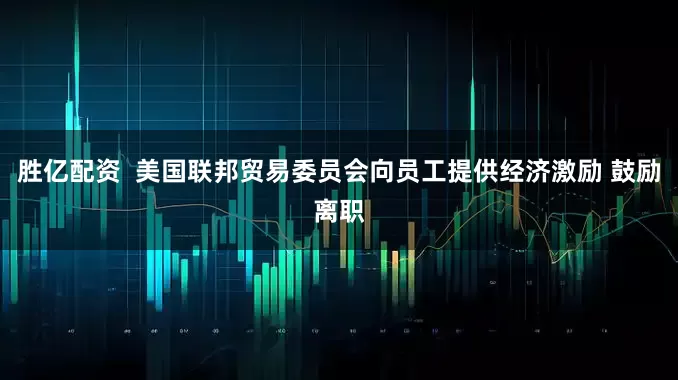胜亿配资  美国联邦贸易委员会向员工提供经济激励 鼓励离职