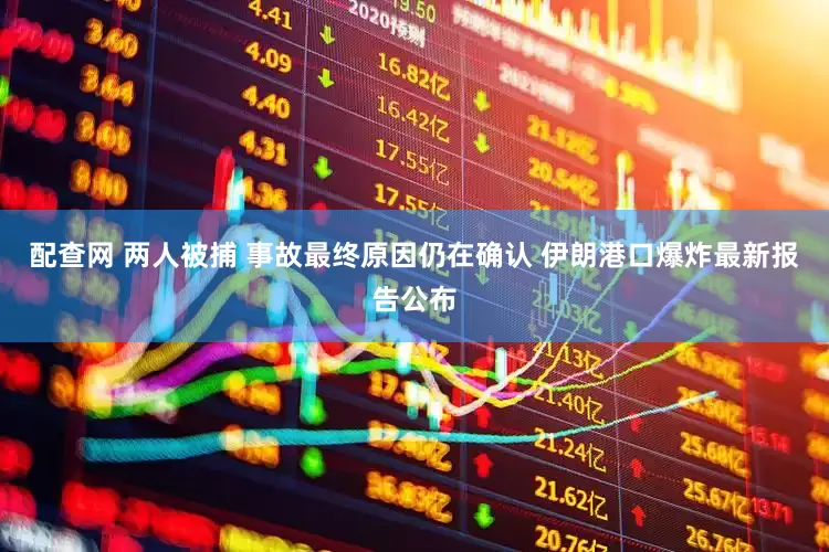 配查网 两人被捕 事故最终原因仍在确认 伊朗港口爆炸最新报告公布