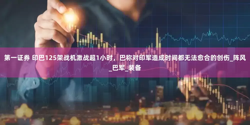 第一证券 印巴125架战机激战超1小时，巴称对印军造成时间都无法愈合的创伤_阵风_巴军_装备