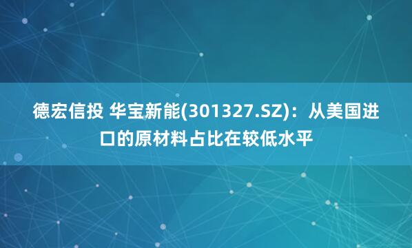 德宏信投 华宝新能(301327.SZ)：从美国进口的原材料占比在较低水平