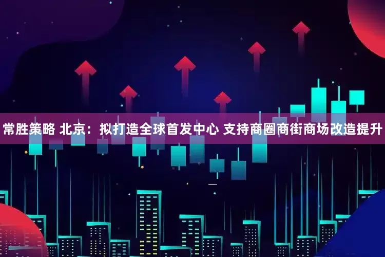 常胜策略 北京：拟打造全球首发中心 支持商圈商街商场改造提升
