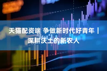 天猫配资端 争做新时代好青年｜深耕沃土的新农人