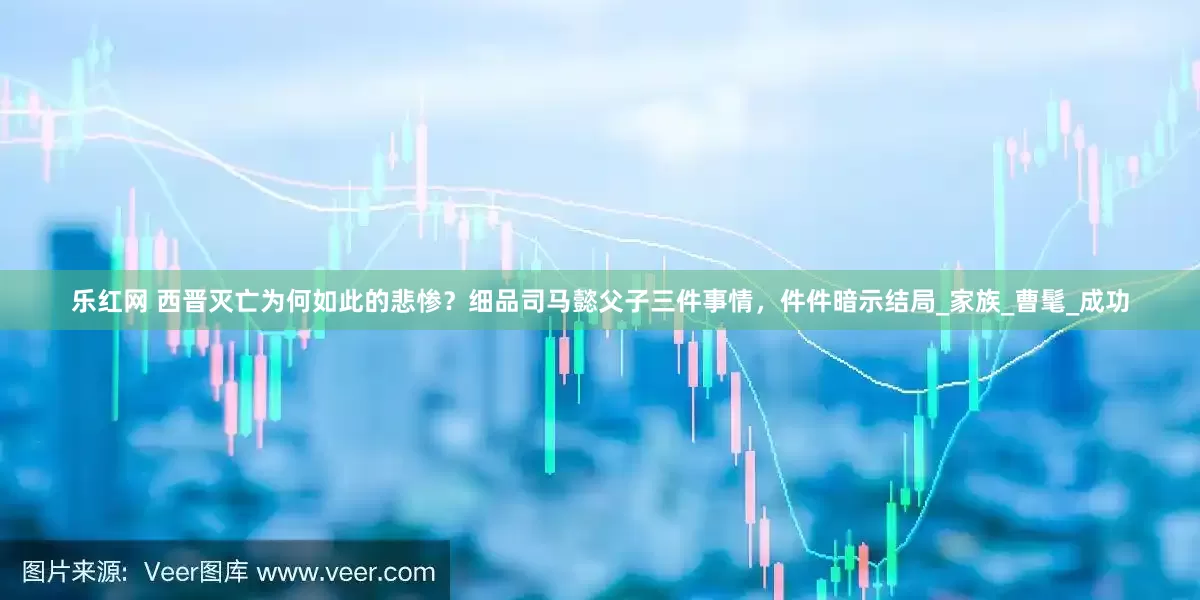 乐红网 西晋灭亡为何如此的悲惨？细品司马懿父子三件事情，件件暗示结局_家族_曹髦_成功
