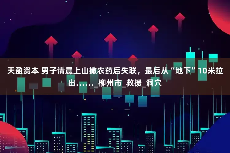 天盈资本 男子清晨上山撒农药后失联，最后从“地下”10米拉出……_柳州市_救援_洞穴