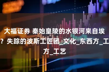 大福证券 秦始皇陵的水银河来自埃及？失踪的波斯工匠团_文化_东西方_工艺