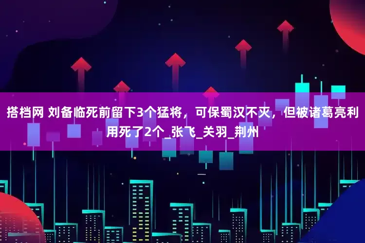 搭档网 刘备临死前留下3个猛将，可保蜀汉不灭，但被诸葛亮利用死了2个_张飞_关羽_荆州
