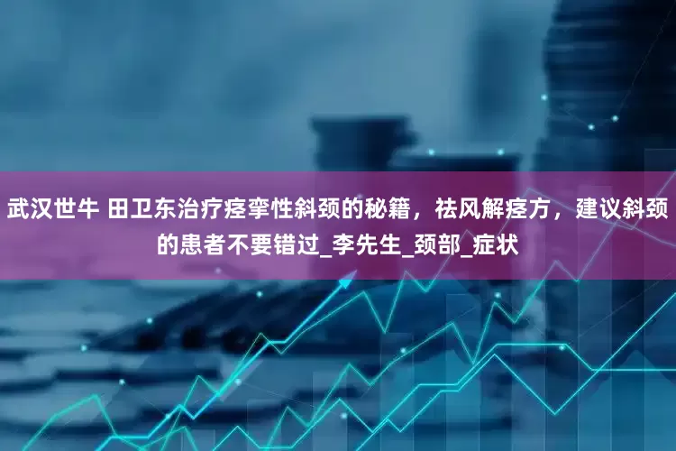 武汉世牛 田卫东治疗痉挛性斜颈的秘籍，祛风解痉方，建议斜颈的患者不要错过_李先生_颈部_症状
