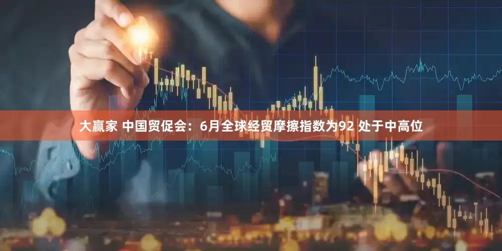 大赢家 中国贸促会：6月全球经贸摩擦指数为92 处于中高位