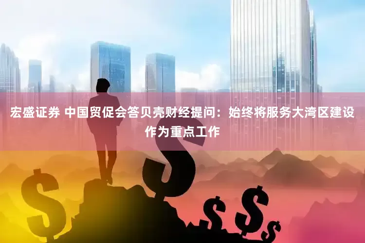 宏盛证券 中国贸促会答贝壳财经提问：始终将服务大湾区建设作为重点工作