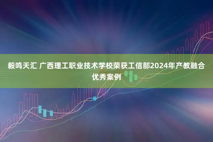 毅鸣天汇 广西理工职业技术学校荣获工信部2024年产教融合优秀案例