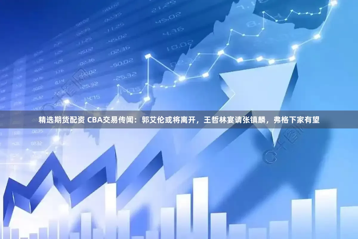 精选期货配资 CBA交易传闻：郭艾伦或将离开，王哲林宴请张镇麟，弗格下家有望