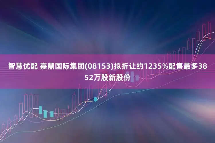 智慧优配 嘉鼎国际集团(08153)拟折让约1235%配售最多3852万股新股份
