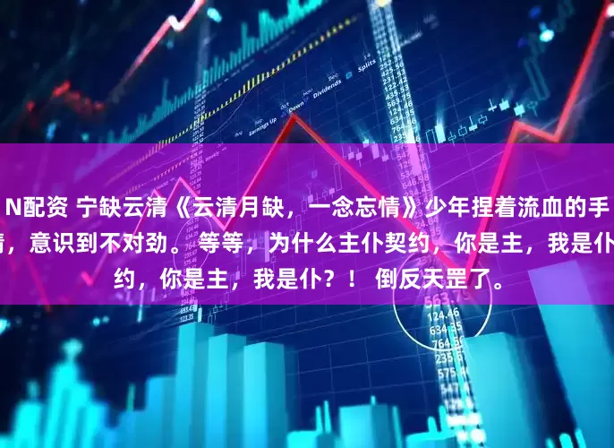 N配资 宁缺云清《云清月缺，一念忘情》　少年捏着流血的手指，突然瞪大眼睛，意识到不对劲。 　　等等，为什么主仆契约，你是主，我是仆？！ 　　倒反天罡了。