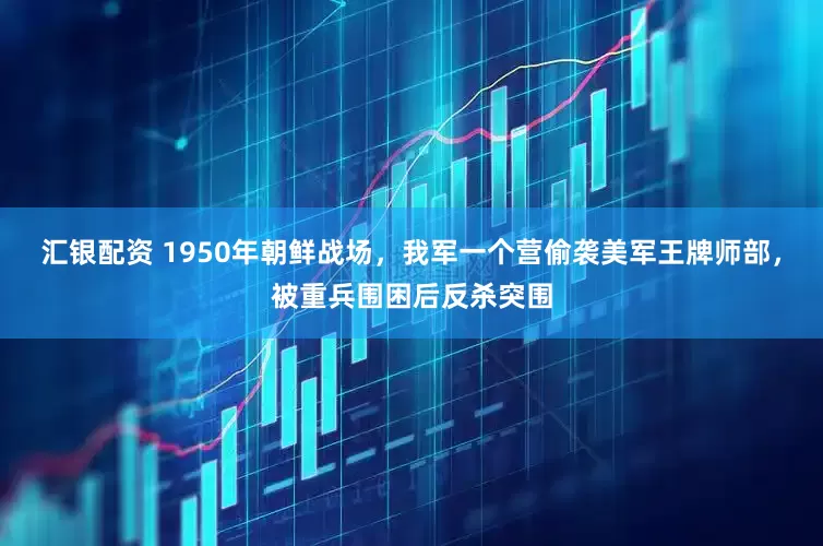汇银配资 1950年朝鲜战场，我军一个营偷袭美军王牌师部，被重兵围困后反杀突围