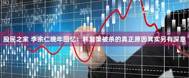 股民之家 李宗仁晚年回忆：韩复榘被杀的真正原因其实另有深意