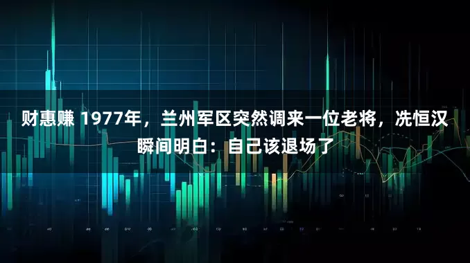 财惠赚 1977年，兰州军区突然调来一位老将，冼恒汉瞬间明白：自己该退场了