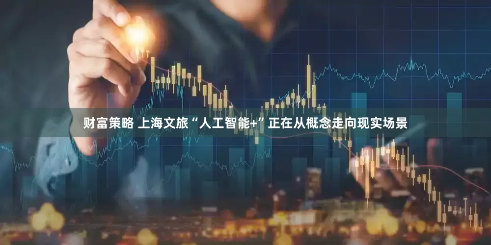 财富策略 上海文旅“人工智能+”正在从概念走向现实场景